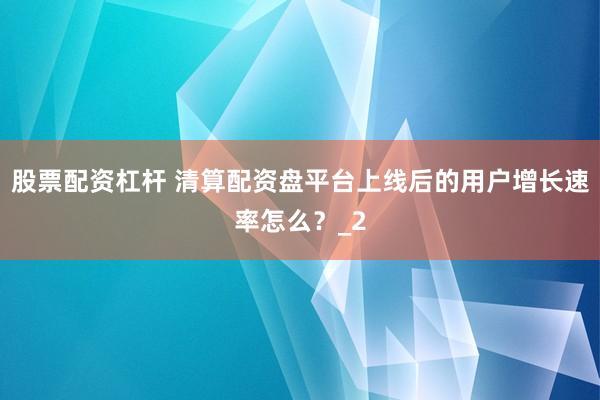 股票配资杠杆 清算配资盘平台上线后的用户增长速率怎么？_2