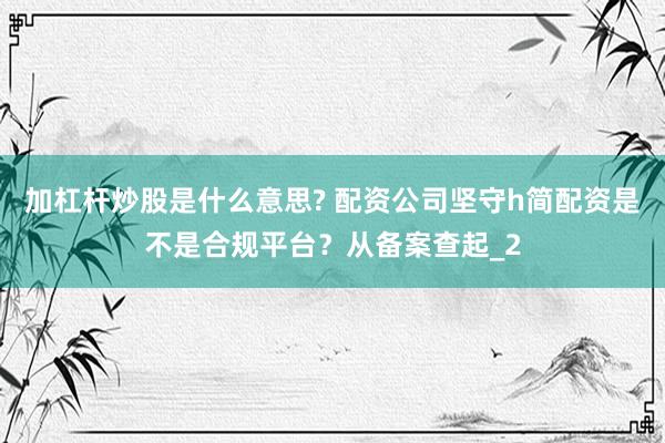 加杠杆炒股是什么意思? 配资公司坚守h简配资是不是合规平台？从备案查起_2