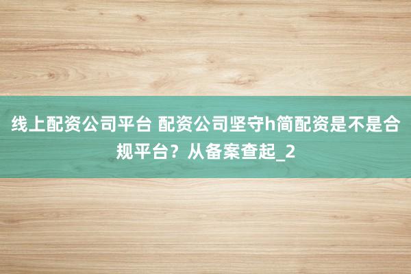 线上配资公司平台 配资公司坚守h简配资是不是合规平台？从备案查起_2