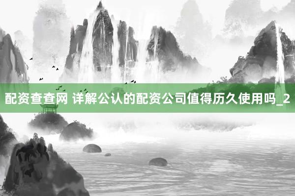 配资查查网 详解公认的配资公司值得历久使用吗_2