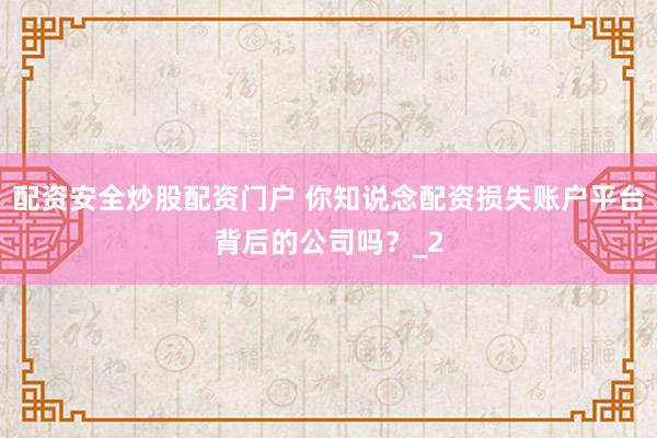 配资安全炒股配资门户 你知说念配资损失账户平台背后的公司吗？_2