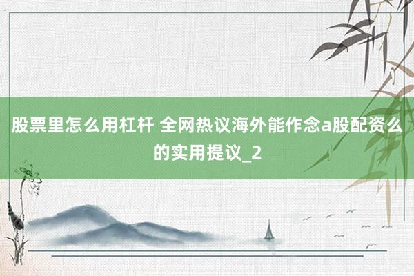 股票里怎么用杠杆 全网热议海外能作念a股配资么的实用提议_2