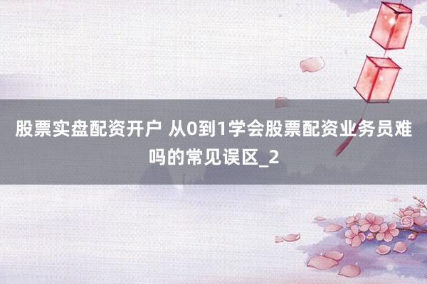 股票实盘配资开户 从0到1学会股票配资业务员难吗的常见误区_2