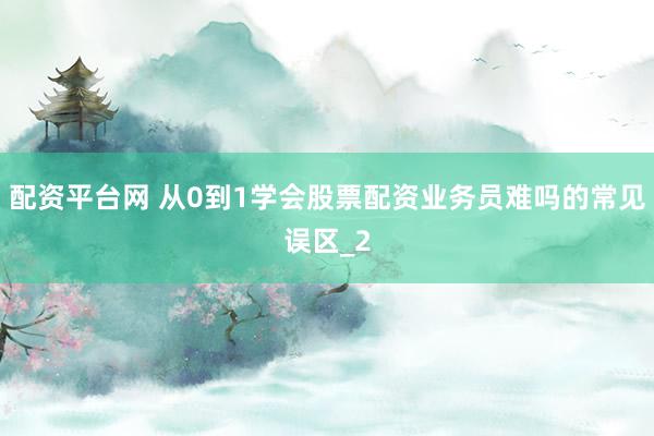 配资平台网 从0到1学会股票配资业务员难吗的常见误区_2