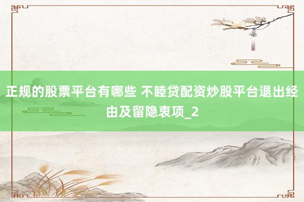 正规的股票平台有哪些 不睦贷配资炒股平台退出经由及留隐衷项_2