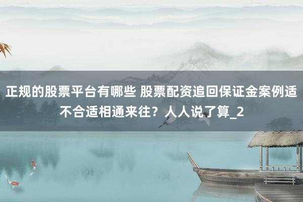 正规的股票平台有哪些 股票配资追回保证金案例适不合适相通来往？人人说了算_2
