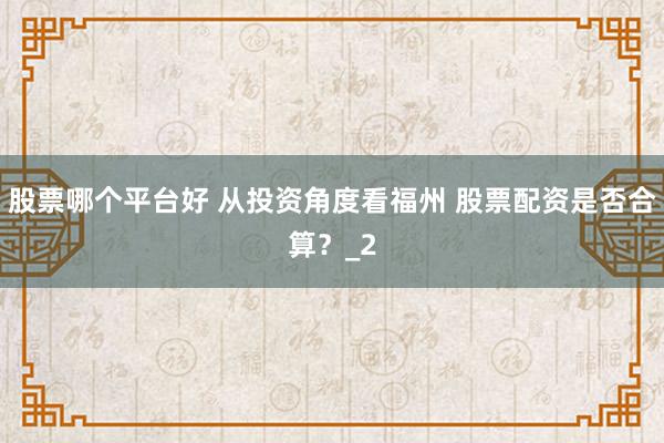 股票哪个平台好 从投资角度看福州 股票配资是否合算？_2