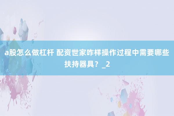 a股怎么做杠杆 配资世家咋样操作过程中需要哪些扶持器具？_2