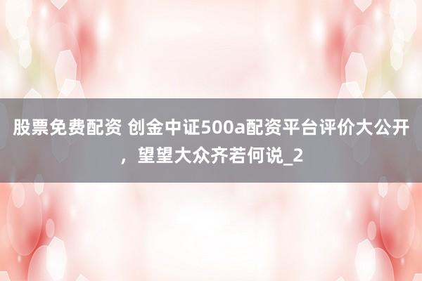 股票免费配资 创金中证500a配资平台评价大公开，望望大众齐若何说_2
