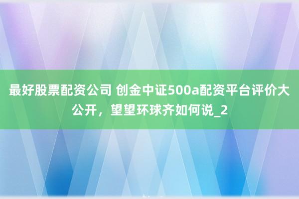 最好股票配资公司 创金中证500a配资平台评价大公开，望望环球齐如何说_2