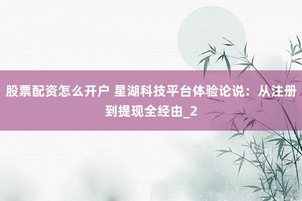 股票配资怎么开户 星湖科技平台体验论说：从注册到提现全经由_2