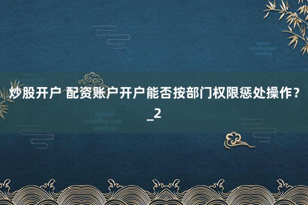 炒股开户 配资账户开户能否按部门权限惩处操作？_2