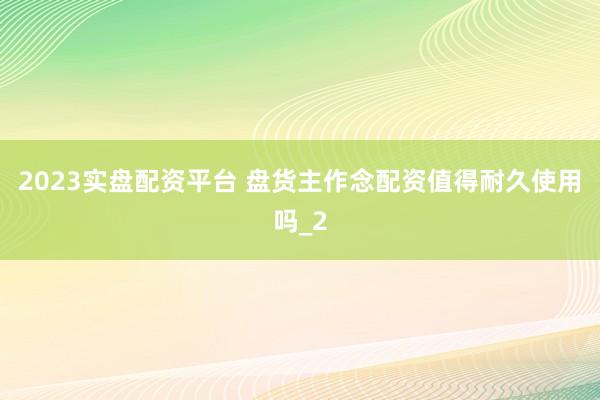 2023实盘配资平台 盘货主作念配资值得耐久使用吗_2