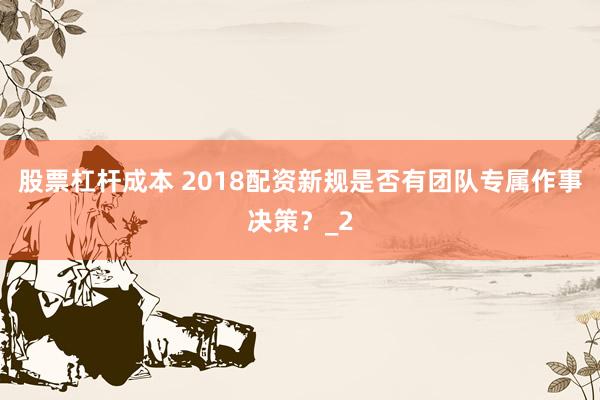 股票杠杆成本 2018配资新规是否有团队专属作事决策？_2