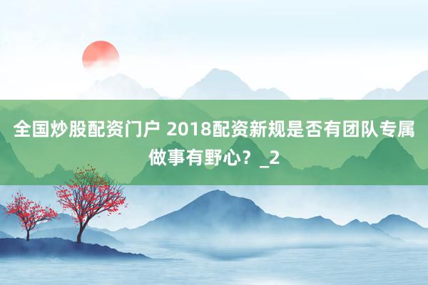 全国炒股配资门户 2018配资新规是否有团队专属做事有野心？_2