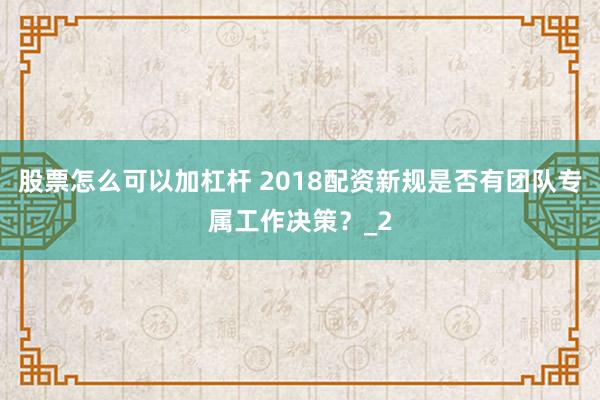 股票怎么可以加杠杆 2018配资新规是否有团队专属工作决策？_2