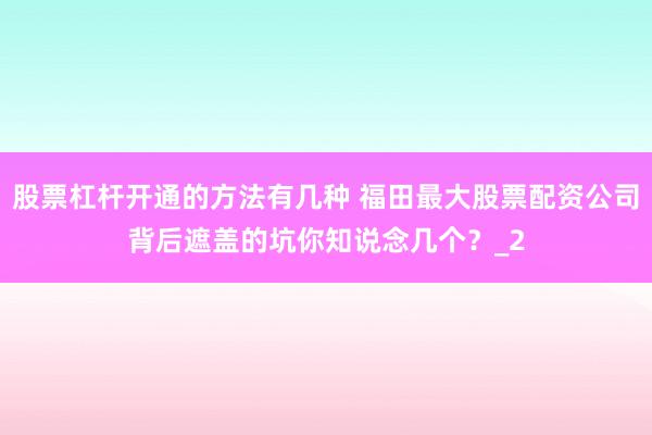 股票杠杆开通的方法有几种 福田最大股票配资公司背后遮盖的坑你知说念几个？_2