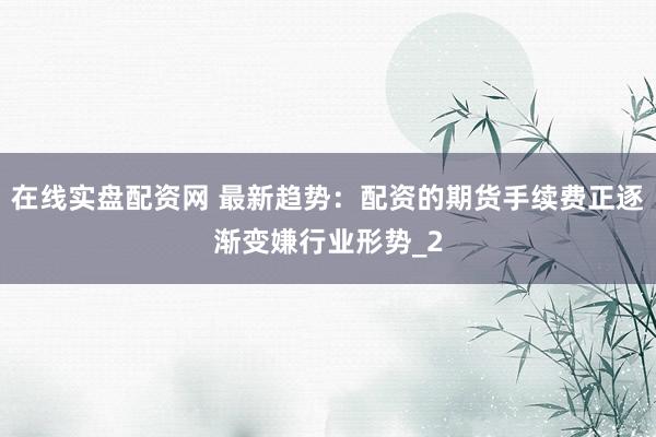 在线实盘配资网 最新趋势：配资的期货手续费正逐渐变嫌行业形势_2