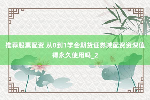 推荐股票配资 从0到1学会期货证券减配资资深值得永久使用吗_2