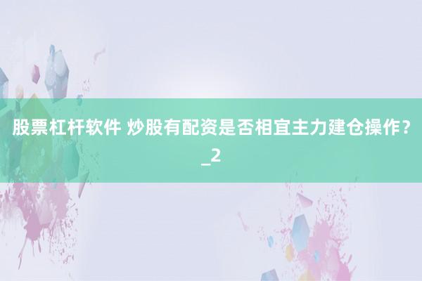 股票杠杆软件 炒股有配资是否相宜主力建仓操作？_2