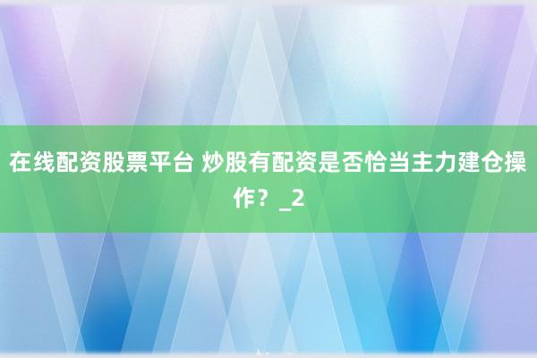 在线配资股票平台 炒股有配资是否恰当主力建仓操作？_2