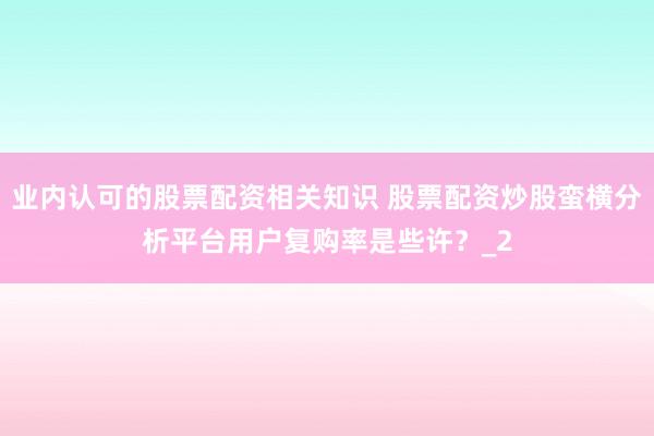 业内认可的股票配资相关知识 股票配资炒股蛮横分析平台用户复购率是些许？_2