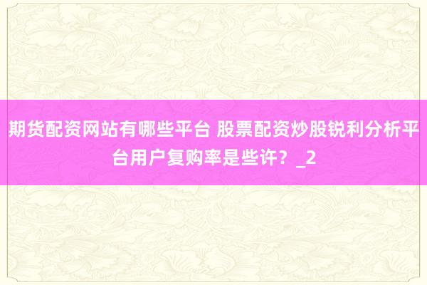 期货配资网站有哪些平台 股票配资炒股锐利分析平台用户复购率是些许？_2