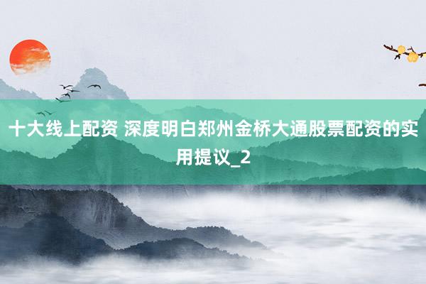 十大线上配资 深度明白郑州金桥大通股票配资的实用提议_2