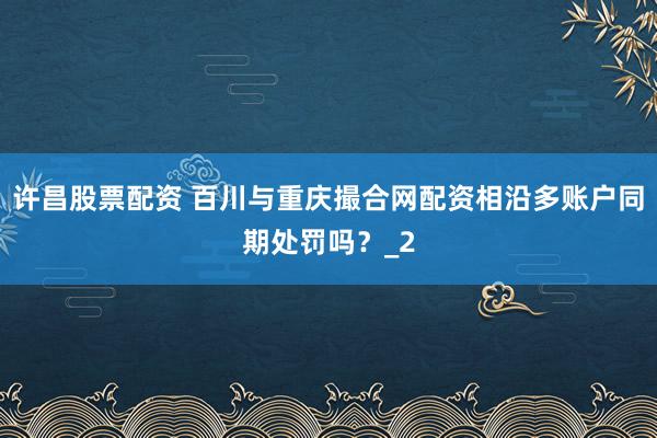 许昌股票配资 百川与重庆撮合网配资相沿多账户同期处罚吗？_2
