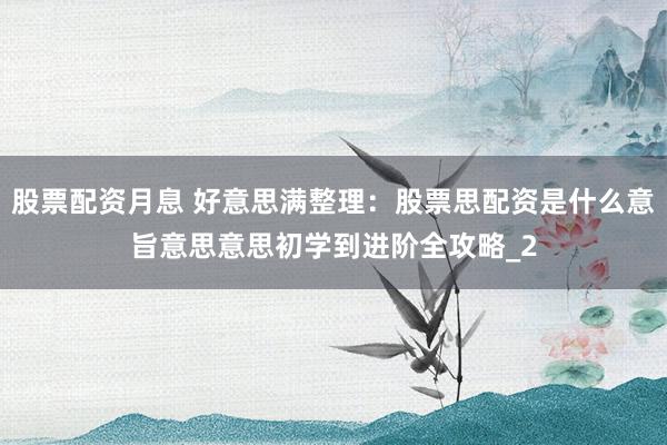 股票配资月息 好意思满整理：股票思配资是什么意旨意思意思初学到进阶全攻略_2