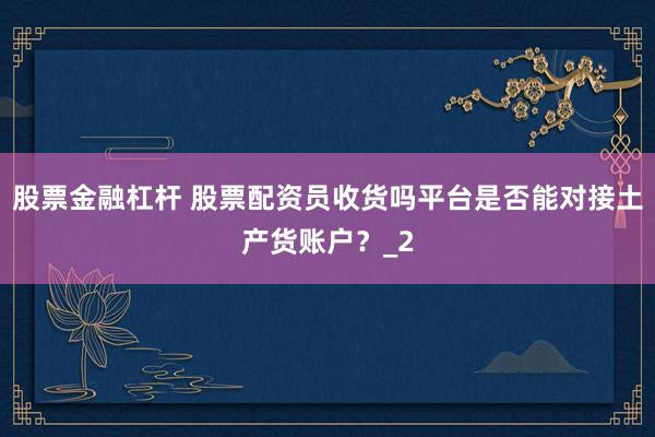 股票金融杠杆 股票配资员收货吗平台是否能对接土产货账户？_2