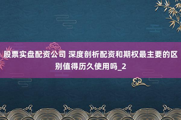 股票实盘配资公司 深度剖析配资和期权最主要的区别值得历久使用吗_2