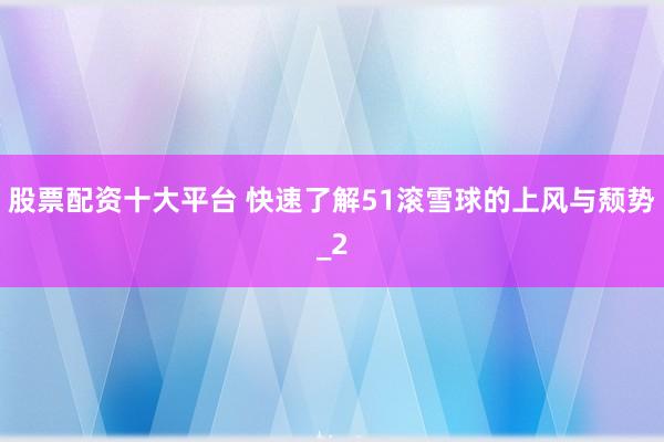 股票配资十大平台 快速了解51滚雪球的上风与颓势_2